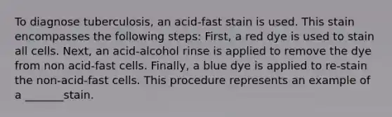 To diagnose tuberculosis, an acid-fast stain is used. This stain encompasses the following steps: First, a red dye is used to stain all cells. Next, an acid-alcohol rinse is applied to remove the dye from non acid-fast cells. Finally, a blue dye is applied to re-stain the non-acid-fast cells. This procedure represents an example of a _______stain.