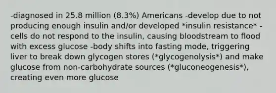 -diagnosed in 25.8 million (8.3%) Americans -develop due to not producing enough insulin and/or developed *insulin resistance* -cells do not respond to the insulin, causing bloodstream to flood with excess glucose -body shifts into fasting mode, triggering liver to break down glycogen stores (*glycogenolysis*) and make glucose from non-carbohydrate sources (*gluconeogenesis*), creating even more glucose