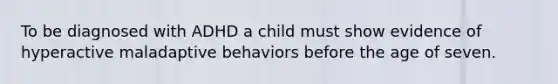 To be diagnosed with ADHD a child must show evidence of hyperactive maladaptive behaviors before the age of seven.