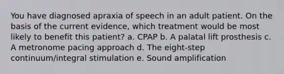 You have diagnosed apraxia of speech in an adult patient. On the basis of the current evidence, which treatment would be most likely to benefit this patient? a. CPAP b. A palatal lift prosthesis c. A metronome pacing approach d. The eight-step continuum/integral stimulation e. Sound amplification