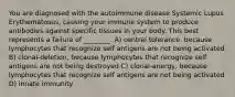 You are diagnosed with the autoimmune disease Systemic Lupus Erythematosus, causing your immune system to produce antibodies against specific tissues in your body. This best represents a failure of ________. A) central tolerance, because lymphocytes that recognize self antigens are not being activated B) clonal-deletion, because lymphocytes that recognize self antigens are not being destroyed C) clonal-anergy, because lymphocytes that recognize self antigens are not being activated D) innate immunity