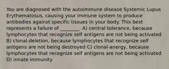 You are diagnosed with the autoimmune disease Systemic Lupus Erythematosus, causing your immune system to produce antibodies against specific tissues in your body. This best represents a failure of ________. A) central tolerance, because lymphocytes that recognize self antigens are not being activated B) clonal-deletion, because lymphocytes that recognize self antigens are not being destroyed C) clonal-anergy, because lymphocytes that recognize self antigens are not being activated D) innate immunity