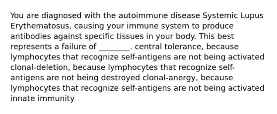 You are diagnosed with the autoimmune disease Systemic Lupus Erythematosus, causing your immune system to produce antibodies against specific tissues in your body. This best represents a failure of ________. central tolerance, because lymphocytes that recognize self-antigens are not being activated clonal-deletion, because lymphocytes that recognize self-antigens are not being destroyed clonal-anergy, because lymphocytes that recognize self-antigens are not being activated innate immunity