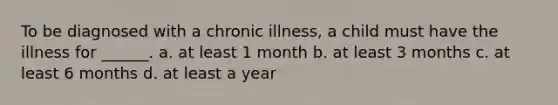 To be diagnosed with a chronic illness, a child must have the illness for ______. a. at least 1 month b. at least 3 months c. at least 6 months d. at least a year