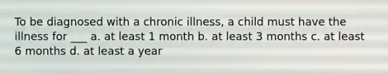 To be diagnosed with a chronic illness, a child must have the illness for ___ a. at least 1 month b. at least 3 months c. at least 6 months d. at least a year