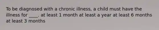 To be diagnosed with a chronic illness, a child must have the illness for ____. at least 1 month at least a year at least 6 months at least 3 months