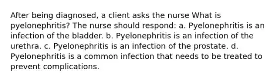 After being diagnosed, a client asks the nurse What is pyelonephritis? The nurse should respond: a. Pyelonephritis is an infection of the bladder. b. Pyelonephritis is an infection of the urethra. c. Pyelonephritis is an infection of the prostate. d. Pyelonephritis is a common infection that needs to be treated to prevent complications.