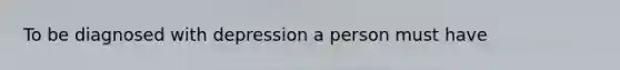 To be diagnosed with depression a person must have