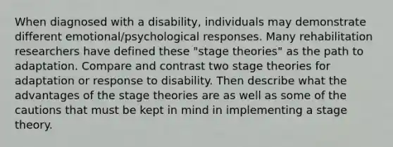 When diagnosed with a disability, individuals may demonstrate different emotional/psychological responses. Many rehabilitation researchers have defined these "stage theories" as the path to adaptation. Compare and contrast two stage theories for adaptation or response to disability. Then describe what the advantages of the stage theories are as well as some of the cautions that must be kept in mind in implementing a stage theory.