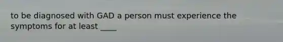 to be diagnosed with GAD a person must experience the symptoms for at least ____