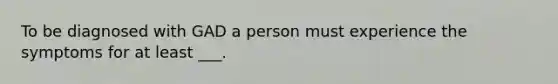 To be diagnosed with GAD a person must experience the symptoms for at least ___.