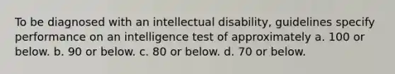 To be diagnosed with an intellectual disability, guidelines specify performance on an intelligence test of approximately a. 100 or below. b. 90 or below. c. 80 or below. d. 70 or below.