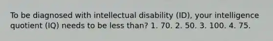 To be diagnosed with intellectual disability (ID), your intelligence quotient (IQ) needs to be less than? 1. 70. 2. 50. 3. 100. 4. 75.