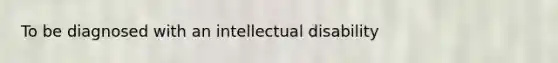 To be diagnosed with an intellectual disability