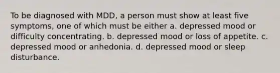 To be diagnosed with MDD, a person must show at least five symptoms, one of which must be either a. depressed mood or difficulty concentrating. b. depressed mood or loss of appetite. c. depressed mood or anhedonia. d. depressed mood or sleep disturbance.