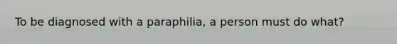 To be diagnosed with a paraphilia, a person must do what?