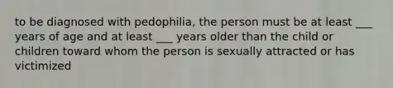 to be diagnosed with pedophilia, the person must be at least ___ years of age and at least ___ years older than the child or children toward whom the person is sexually attracted or has victimized