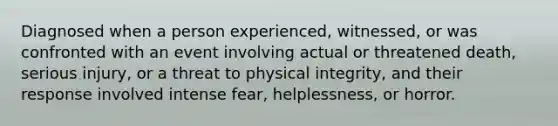 Diagnosed when a person experienced, witnessed, or was confronted with an event involving actual or threatened death, serious injury, or a threat to physical integrity, and their response involved intense fear, helplessness, or horror.