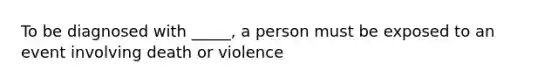 To be diagnosed with _____, a person must be exposed to an event involving death or violence