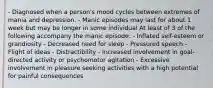 - Diagnosed when a person's mood cycles between extremes of mania and depression. - Manic episodes may last for about 1 week but may be longer in some individual At least of 3 of the following accompany the manic episode: - Inflated self-esteem or grandiosity - Decreased need for sleep - Pressured speech - Flight of ideas - Distractibility - Increased involvement in goal-directed activity or psychomotor agitation - Excessive involvement in pleasure seeking activities with a high potential for painful consequences