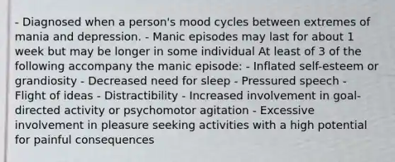 - Diagnosed when a person's mood cycles between extremes of mania and depression. - Manic episodes may last for about 1 week but may be longer in some individual At least of 3 of the following accompany the manic episode: - Inflated self-esteem or grandiosity - Decreased need for sleep - Pressured speech - Flight of ideas - Distractibility - Increased involvement in goal-directed activity or psychomotor agitation - Excessive involvement in pleasure seeking activities with a high potential for painful consequences