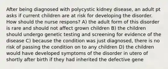 After being diagnosed with polycystic kidney disease, an adult pt asks if current children are at risk for developing the disorder. How should the nurse respons? A) the adult form of this disorder is rare and should not affect grown children B) the children should undergo genetic testing and screening for evidence of the disease C) because the condition was just diagnosed, there is no risk of passing the condition on to any children D) the children would have developed symptoms of the disorder in utero of shortly after birth if they had inherited the defective gene