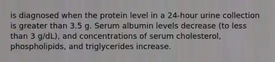 is diagnosed when the protein level in a 24-hour urine collection is greater than 3.5 g. Serum albumin levels decrease (to less than 3 g/dL), and concentrations of serum cholesterol, phospholipids, and triglycerides increase.