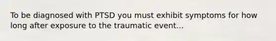 To be diagnosed with PTSD you must exhibit symptoms for how long after exposure to the traumatic event...