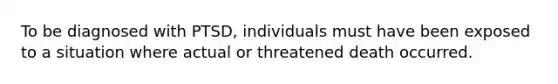 To be diagnosed with PTSD, individuals must have been exposed to a situation where actual or threatened death occurred.