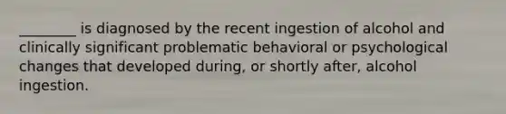 ________ is diagnosed by the recent ingestion of alcohol and clinically significant problematic behavioral or psychological changes that developed during, or shortly after, alcohol ingestion.