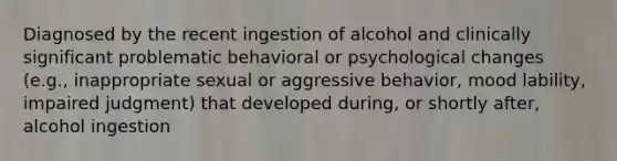 Diagnosed by the recent ingestion of alcohol and clinically significant problematic behavioral or psychological changes (e.g., inappropriate sexual or aggressive behavior, mood lability, impaired judgment) that developed during, or shortly after, alcohol ingestion