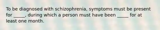 To be diagnosed with schizophrenia, symptoms must be present for _____, during which a person must have been _____ for at least one month.