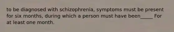 to be diagnosed with schizophrenia, symptoms must be present for six months, during which a person must have been_____ For at least one month.