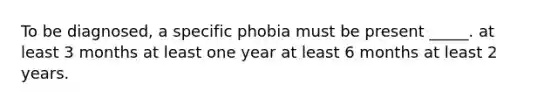 To be diagnosed, a specific phobia must be present _____. at least 3 months at least one year at least 6 months at least 2 years.