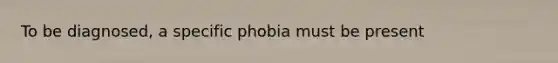 To be diagnosed, a specific phobia must be present