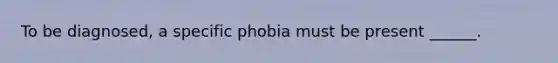 To be diagnosed, a specific phobia must be present ______.