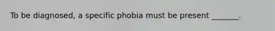 To be diagnosed, a specific phobia must be present _______.