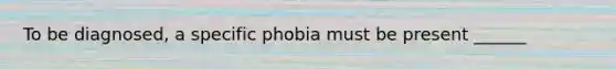 To be diagnosed, a specific phobia must be present ______