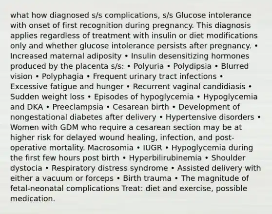 what how diagnosed s/s complications, s/s Glucose intolerance with onset of first recognition during pregnancy. This diagnosis applies regardless of treatment with insulin or diet modifications only and whether glucose intolerance persists after pregnancy. • Increased maternal adiposity • Insulin desensitizing hormones produced by the placenta s/s: • Polyuria • Polydipsia • Blurred vision • Polyphagia • Frequent urinary tract infections • Excessive fatigue and hunger • Recurrent vaginal candidiasis • Sudden weight loss • Episodes of hypoglycemia • Hypoglycemia and DKA • Preeclampsia • Cesarean birth • Development of nongestational diabetes after delivery • Hypertensive disorders • Women with GDM who require a cesarean section may be at higher risk for delayed wound healing, infection, and post-operative mortality. Macrosomia • IUGR • Hypoglycemia during the first few hours post birth • Hyperbilirubinemia • Shoulder dystocia • Respiratory distress syndrome • Assisted delivery with either a vacuum or forceps • Birth trauma • The magnitude of fetal-neonatal complications Treat: diet and exercise, possible medication.