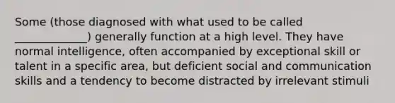 Some (those diagnosed with what used to be called _____________) generally function at a high level. They have normal intelligence, often accompanied by exceptional skill or talent in a specific area, but deficient social and communication skills and a tendency to become distracted by irrelevant stimuli