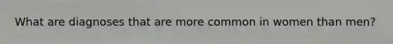 What are diagnoses that are more common in women than men?