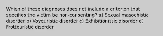 Which of these diagnoses does not include a criterion that specifies the victim be non-consenting? a) Sexual masochistic disorder b) Voyeuristic disorder c) Exhibitionistic disorder d) Frotteuristic disorder