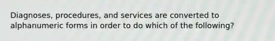 Diagnoses, procedures, and services are converted to alphanumeric forms in order to do which of the following?