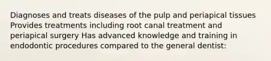 Diagnoses and treats diseases of the pulp and periapical tissues Provides treatments including root canal treatment and periapical surgery Has advanced knowledge and training in endodontic procedures compared to the general dentist: