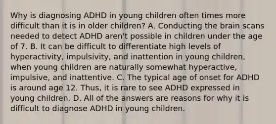 Why is diagnosing ADHD in young children often times more difficult than it is in older children? A. Conducting the brain scans needed to detect ADHD aren't possible in children under the age of 7. B. It can be difficult to differentiate high levels of hyperactivity, impulsivity, and inattention in young children, when young children are naturally somewhat hyperactive, impulsive, and inattentive. C. The typical age of onset for ADHD is around age 12. Thus, it is rare to see ADHD expressed in young children. D. All of the answers are reasons for why it is difficult to diagnose ADHD in young children.