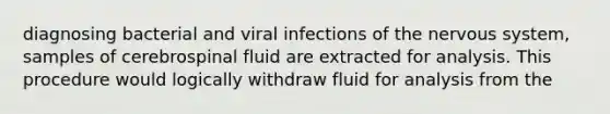 diagnosing bacterial and viral infections of the nervous system, samples of cerebrospinal fluid are extracted for analysis. This procedure would logically withdraw fluid for analysis from the