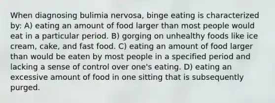 When diagnosing bulimia nervosa, binge eating is characterized by: A) eating an amount of food larger than most people would eat in a particular period. B) gorging on unhealthy foods like ice cream, cake, and fast food. C) eating an amount of food larger than would be eaten by most people in a specified period and lacking a sense of control over one's eating. D) eating an excessive amount of food in one sitting that is subsequently purged.