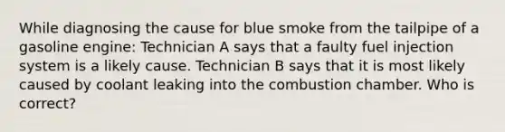 While diagnosing the cause for blue smoke from the tailpipe of a gasoline engine: Technician A says that a faulty fuel injection system is a likely cause. Technician B says that it is most likely caused by coolant leaking into the combustion chamber. Who is correct?