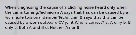 When diagnosing the cause of a clicking noise heard only when the car is turning,Technician A says that this can be caused by a worn axle torsional damper.Technician B says that this can be caused by a worn outboard CV joint.Who is correct? a. A only b. B only c. Both A and B d. Neither A nor B