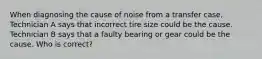 When diagnosing the cause of noise from a transfer case, Technician A says that incorrect tire size could be the cause. Technician B says that a faulty bearing or gear could be the cause. Who is correct?